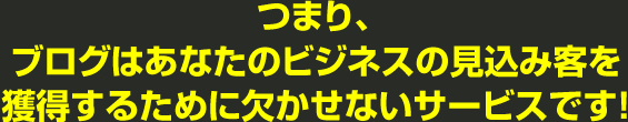 つまり、ブログはあなたのビジネスの見込み客を獲得するために欠かせないサービスです!