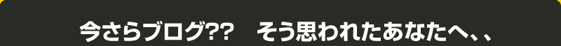 今さらブログ?? そう思われたあなたへ、、