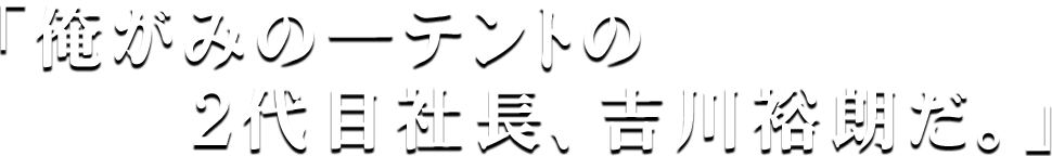 「俺がみの一テントの2代目社長、吉川裕朗だ。」