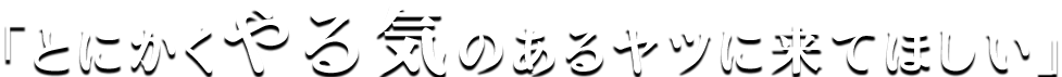 とにかくやる気のあるヤツに来てほしい